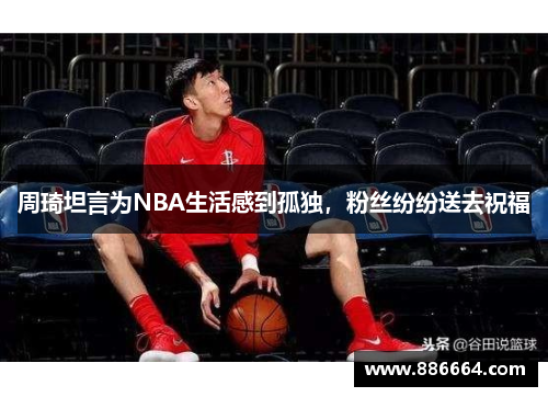 周琦坦言为NBA生活感到孤独，粉丝纷纷送去祝福